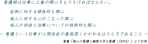 看護師は仕事に三重の関心をもたなければならない。 症例に対する理性的な関心  病人に対する心のこもった関心  病人の世話と治療についての技術的な関心  －看護という仕事が人間存在の基底深くかかわるはたらきであること－ （著書「病人の看護と健康を守る看護（1893）」より引用）