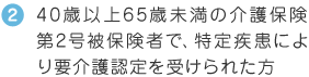 40歳以上65歳未満の介護保険第2号被保険者で、特定疾患により要介護認定を受けられた方